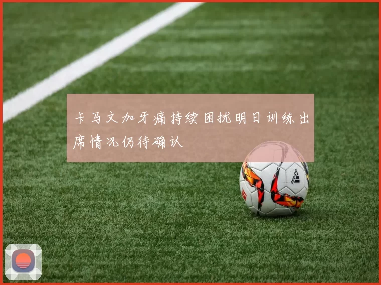 卡马文加牙痛持续困扰明日训练出席情况仍待确认
