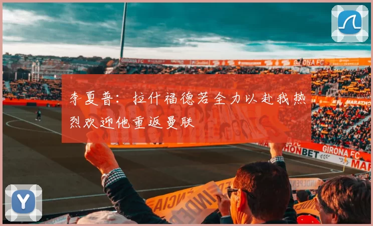 李夏普：拉什福德若全力以赴我热烈欢迎他重返曼联