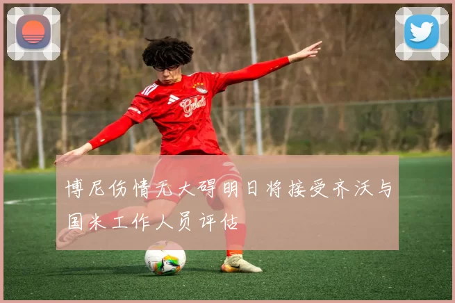博尼伤情无大碍明日将接受齐沃与国米工作人员评估