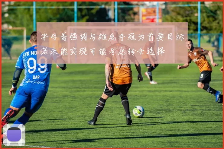 字母哥强调与雄鹿夺冠为首要目标若未能实现可能考虑转会选择