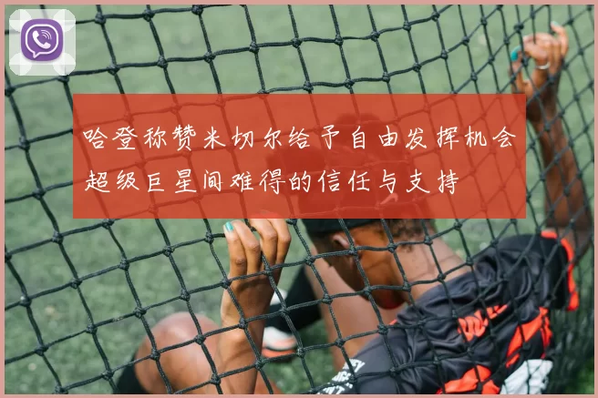 哈登称赞米切尔给予自由发挥机会超级巨星间难得的信任与支持