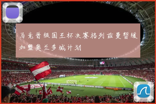 马竞晋级国王杯决赛格列兹曼暂缓加盟奥兰多城计划