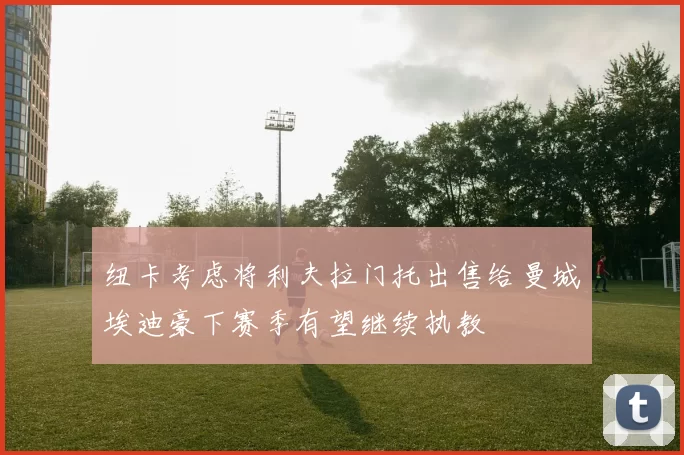 纽卡考虑将利夫拉门托出售给曼城埃迪豪下赛季有望继续执教