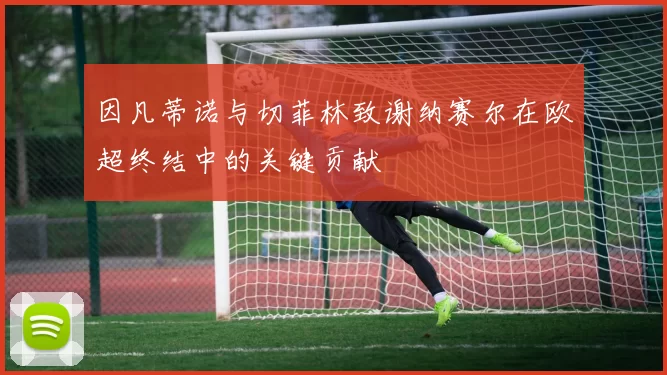 因凡蒂诺与切菲林致谢纳赛尔在欧超终结中的关键贡献