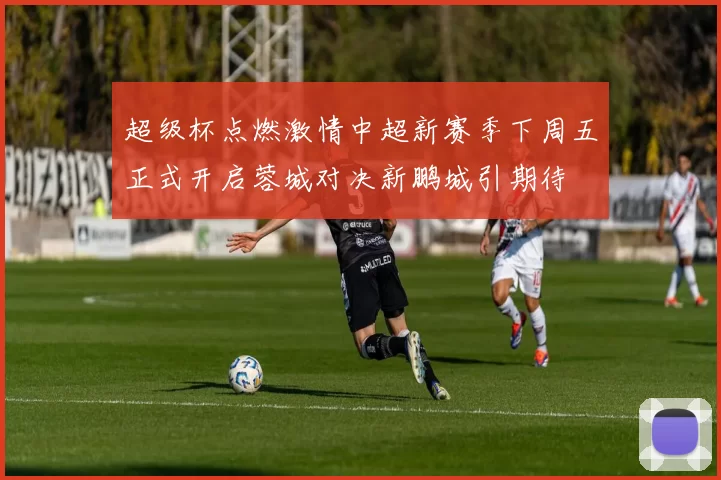 超级杯点燃激情中超新赛季下周五正式开启蓉城对决新鹏城引期待