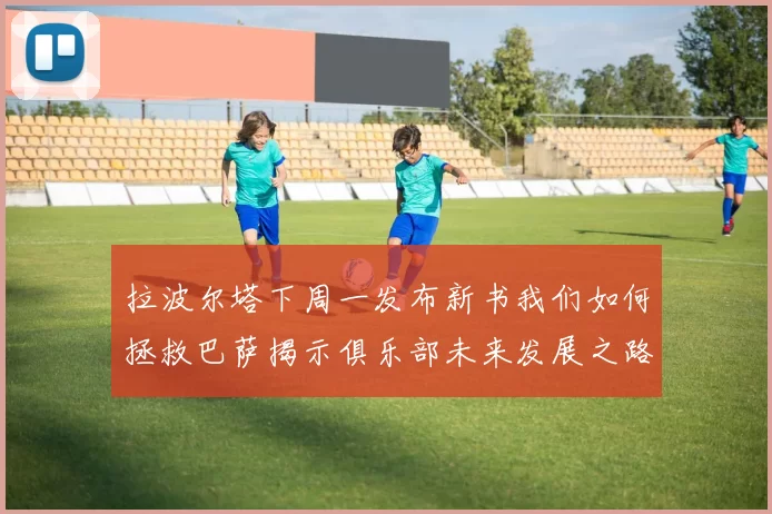 拉波尔塔下周一发布新书我们如何拯救巴萨揭示俱乐部未来发展之路