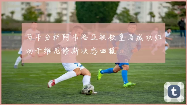 马卡分析阿韦洛亚执教皇马成功归功于维尼修斯状态回暖