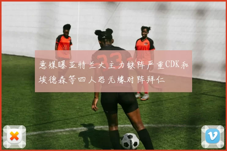 意媒曝亚特兰大主力缺阵严重CDK和埃德森等四人恐无缘对阵拜仁