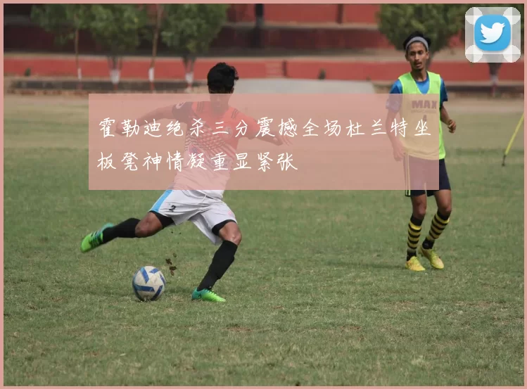 霍勒迪绝杀三分震撼全场杜兰特坐板凳神情凝重显紧张