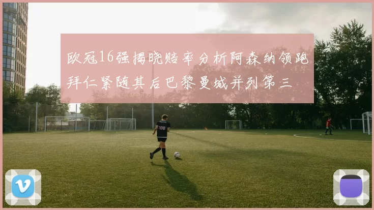 欧冠16强揭晓赔率分析阿森纳领跑拜仁紧随其后巴黎曼城并列第三