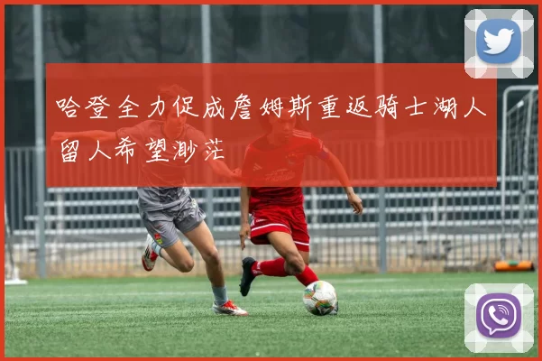 哈登全力促成詹姆斯重返骑士湖人留人希望渺茫
