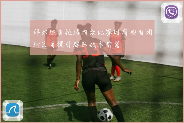 拜尔坦言性格内敛比赛时有些自闭科瓦奇提升球队战术智慧