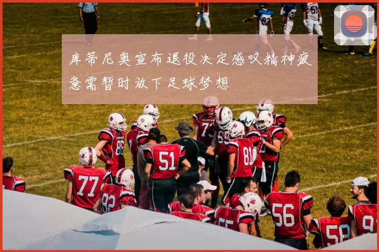 库蒂尼奥宣布退役决定感叹精神疲惫需暂时放下足球梦想