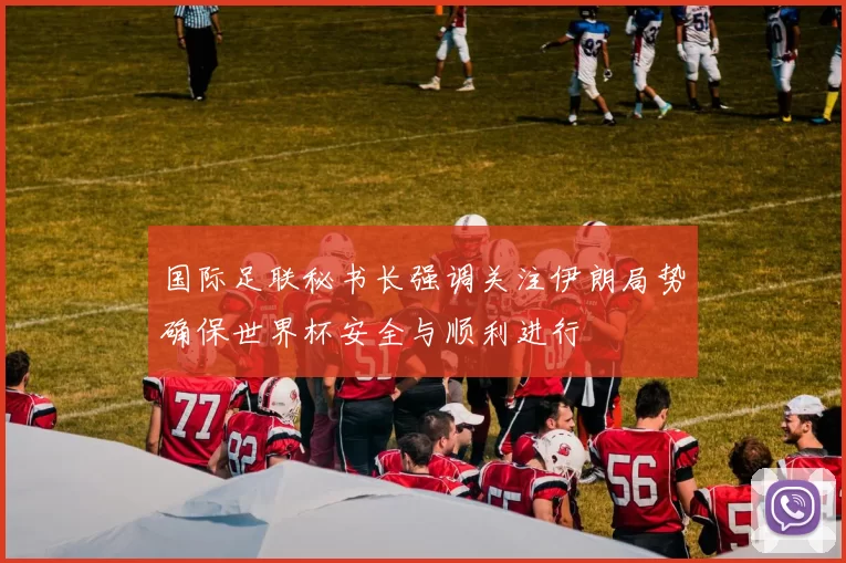 国际足联秘书长强调关注伊朗局势确保世界杯安全与顺利进行