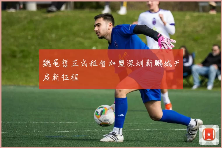 魏黾哲正式租借加盟深圳新鹏城开启新征程