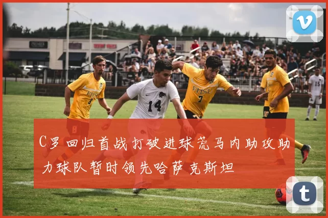 C罗回归首战打破进球荒马内助攻助力球队暂时领先哈萨克斯坦