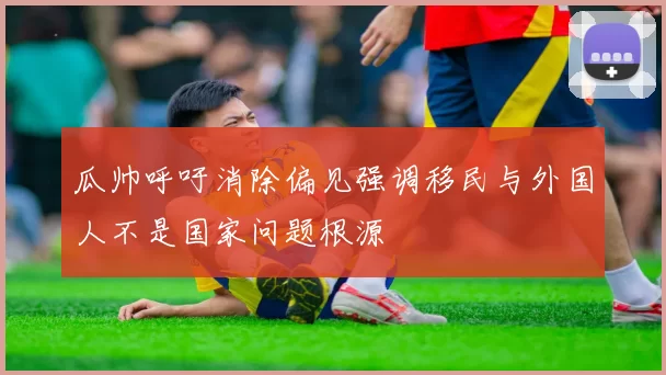 瓜帅呼吁消除偏见强调移民与外国人不是国家问题根源