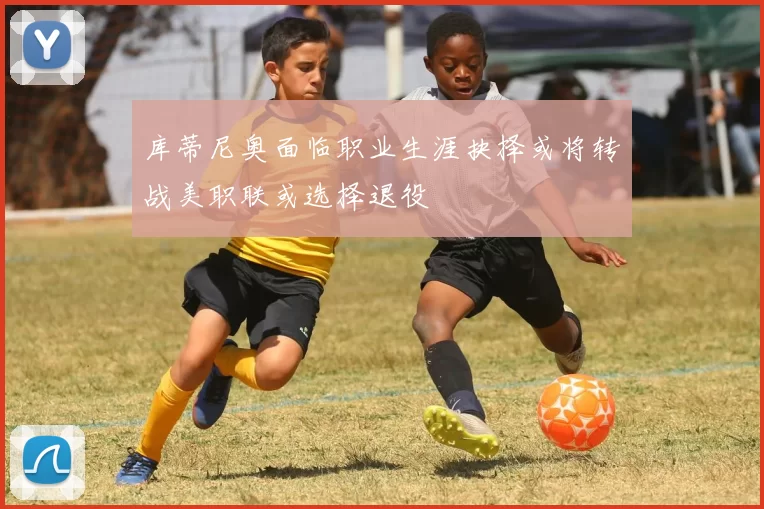 库蒂尼奥面临职业生涯抉择或将转战美职联或选择退役