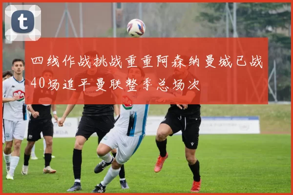 四线作战挑战重重阿森纳曼城已战40场追平曼联整季总场次