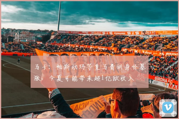 马卡：帕斯切玛等皇马青训身价暴涨，今夏可能带来超1亿欧收入