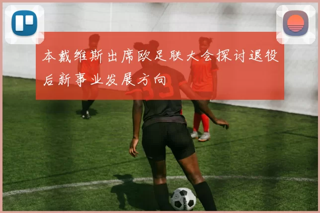 本戴维斯出席欧足联大会探讨退役后新事业发展方向
