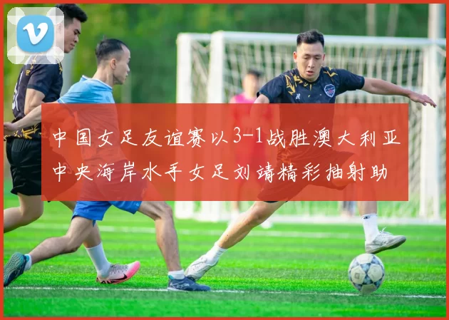 中国女足友谊赛以3-1战胜澳大利亚中央海岸水手女足刘靖精彩抽射助球队取胜