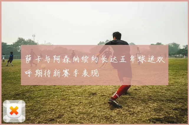 萨卡与阿森纳续约长达五年球迷欢呼期待新赛季表现